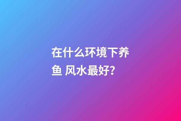 在什么环境下养鱼 风水最好？